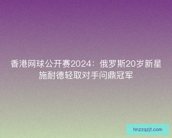 香港网球公开赛2024：俄罗斯20岁新星施耐德轻取对手问鼎冠军