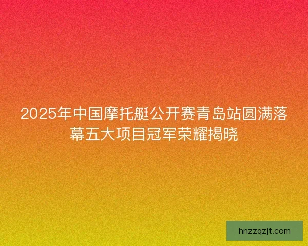 2025年中国摩托艇公开赛青岛站圆满落幕五大项目冠军荣耀揭晓