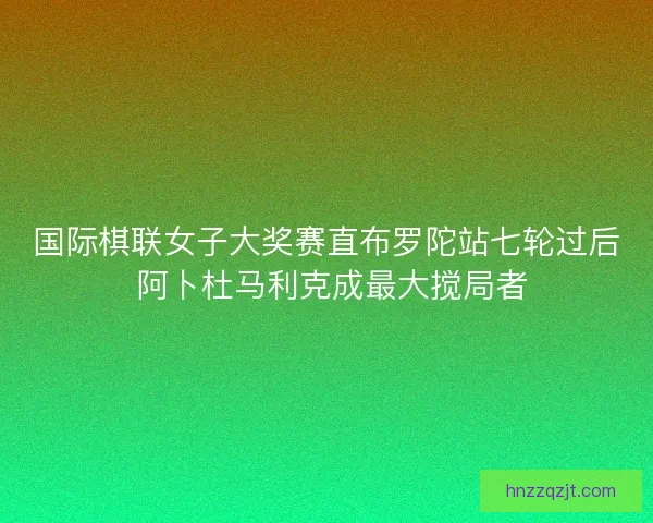 国际棋联女子大奖赛直布罗陀站七轮过后 阿卜杜马利克成最大搅局者